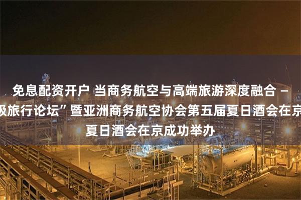 免息配资开户 当商务航空与高端旅游深度融合 —— “世界级旅行论坛”暨亚洲商务航空协会第五届夏日酒会在京成功举办