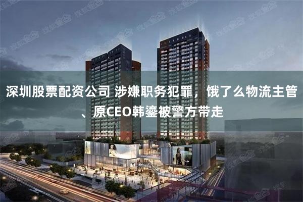 深圳股票配资公司 涉嫌职务犯罪，饿了么物流主管、原CEO韩鎏被警方带走