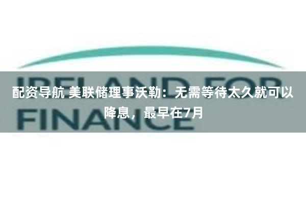 配资导航 美联储理事沃勒：无需等待太久就可以降息，最早在7月