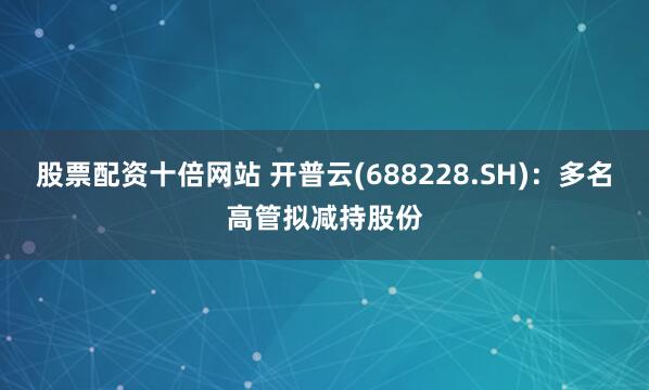 股票配资十倍网站 开普云(688228.SH)：多名高管拟减持股份