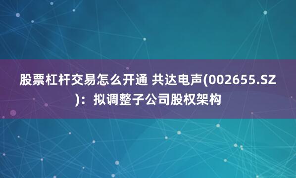 股票杠杆交易怎么开通 共达电声(002655.SZ)：拟调整子公司股权架构