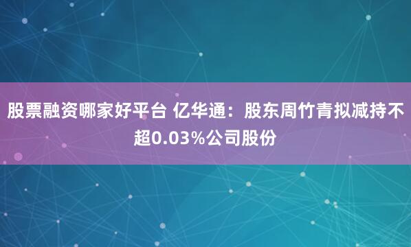 股票融资哪家好平台 亿华通：股东周竹青拟减持不超0.03%公司股份