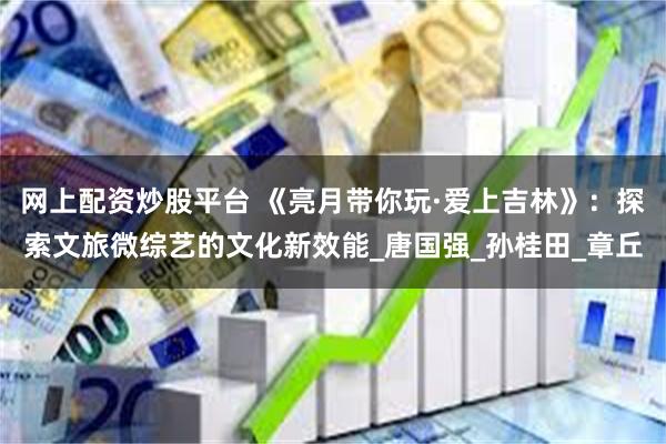 网上配资炒股平台 《亮月带你玩·爱上吉林》：探索文旅微综艺的文化新效能_唐国强_孙桂田_章丘