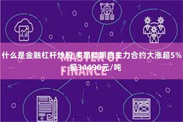 什么是金融杠杆炒股 多晶硅期货主力合约大涨超5%，报34490元/吨