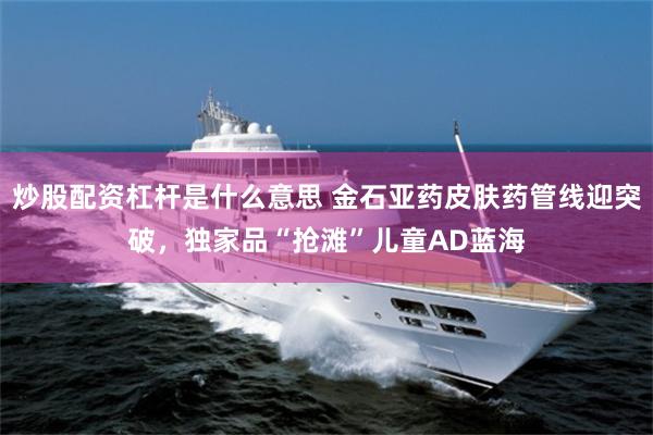 炒股配资杠杆是什么意思 金石亚药皮肤药管线迎突破，独家品“抢滩”儿童AD蓝海