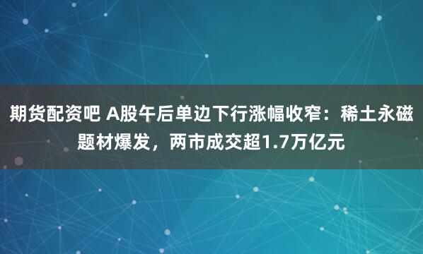 期货配资吧 A股午后单边下行涨幅收窄：稀土永磁题材爆发，两市成交超1.7万亿元