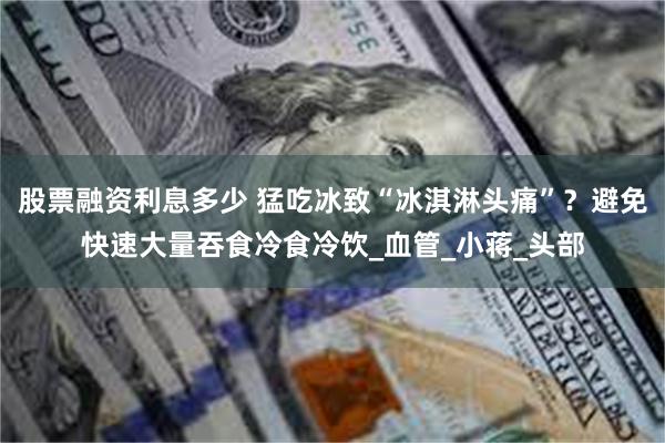 股票融资利息多少 猛吃冰致“冰淇淋头痛”？避免快速大量吞食冷食冷饮_血管_小蒋_头部