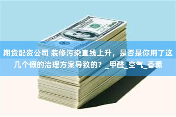 期货配资公司 装修污染直线上升，是否是你用了这几个假的治理方案导致的？_甲醛_空气_香薰