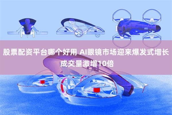 股票配资平台哪个好用 AI眼镜市场迎来爆发式增长 成交量激增10倍