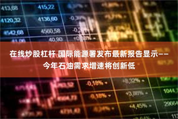 在线炒股杠杆 国际能源署发布最新报告显示——今年石油需求增速将创新低