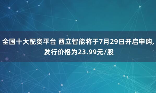 全国十大配资平台 酉立智能将于7月29日开启申购, 发行价格为23.99元/股