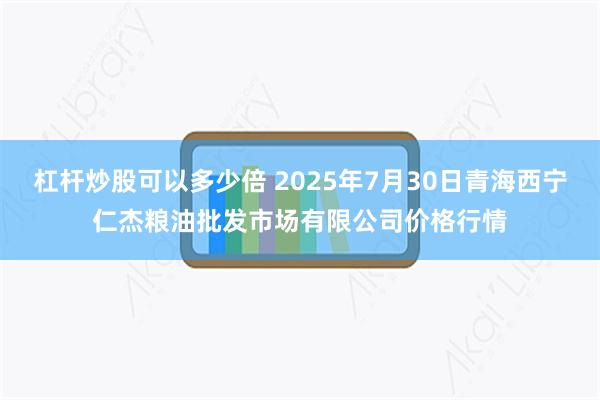 杠杆炒股可以多少倍 2025年7月30日青海西宁仁杰粮油批发市场有限公司价格行情