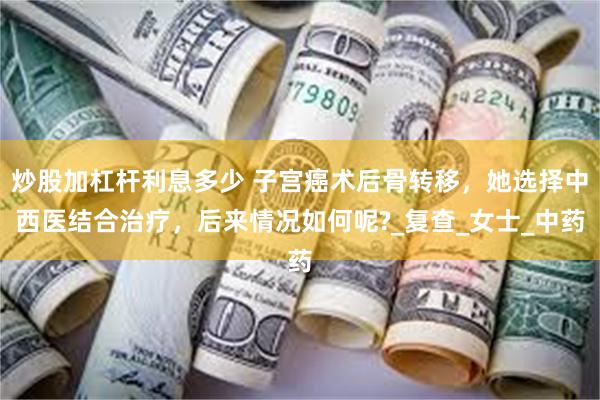 炒股加杠杆利息多少 子宫癌术后骨转移，她选择中西医结合治疗，后来情况如何呢?_复查_女士_中药
