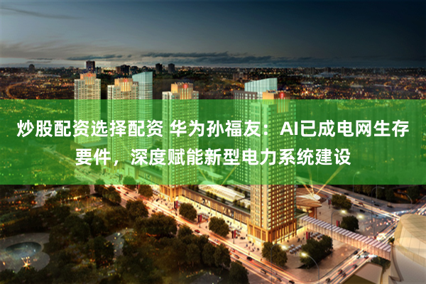 炒股配资选择配资 华为孙福友：AI已成电网生存要件，深度赋能新型电力系统建设