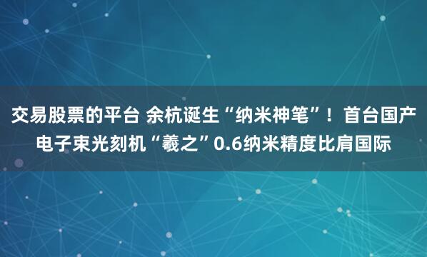 交易股票的平台 余杭诞生“纳米神笔”！首台国产电子束光刻机“羲之”0.6纳米精度比肩国际