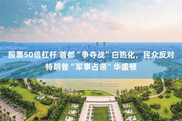 股票50倍杠杆 首都“争夺战”白热化，民众反对特朗普“军事占领”华盛顿