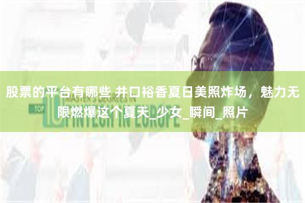股票的平台有哪些 井口裕香夏日美照炸场，魅力无限燃爆这个夏天_少女_瞬间_照片