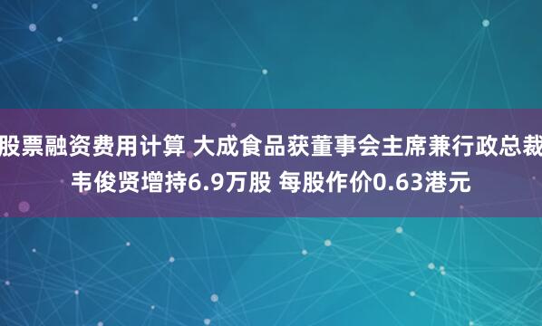 股票融资费用计算 大成食品获董事会主席兼行政总裁韦俊贤增持6.9万股 每股作价0.63港元