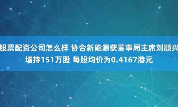 股票配资公司怎么样 协合新能源获董事局主席刘顺兴增持151万股 每股均价为0.4167港元