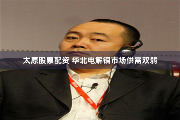 太原股票配资 华北电解铜市场供需双弱